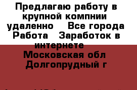 Предлагаю работу в крупной компнии (удаленно) - Все города Работа » Заработок в интернете   . Московская обл.,Долгопрудный г.